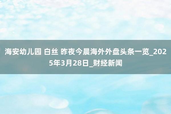 海安幼儿园 白丝 昨夜今晨海外外盘头条一览_2025年3月28日_财经新闻