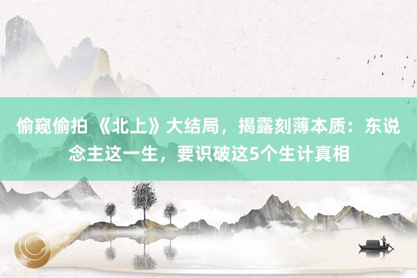 偷窥偷拍 《北上》大结局，揭露刻薄本质：东说念主这一生，要识破这5个生计真相
