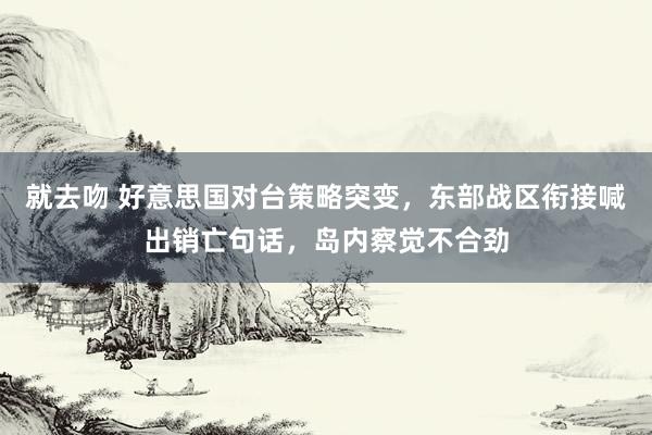 就去吻 好意思国对台策略突变，东部战区衔接喊出销亡句话，岛内察觉不合劲