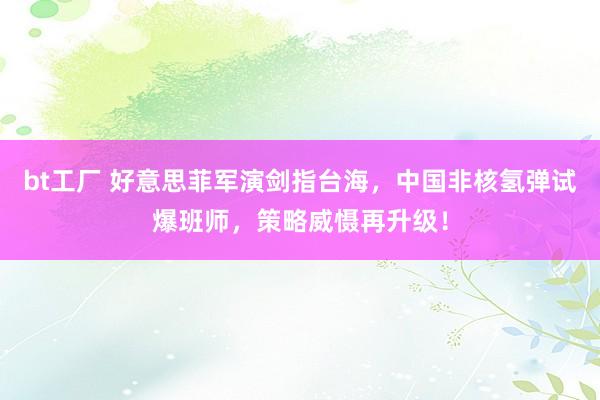 bt工厂 好意思菲军演剑指台海，中国非核氢弹试爆班师，策略威慑再升级！
