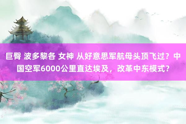 巨臀 波多黎各 女神 从好意思军航母头顶飞过？中国空军6000公里直达埃及，改革中东模式？