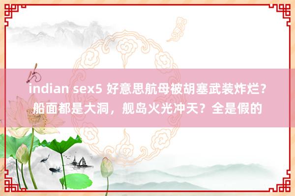 indian sex5 好意思航母被胡塞武装炸烂？船面都是大洞，舰岛火光冲天？全是假的