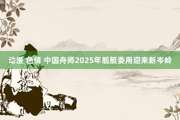 动漫 色情 中国舟师2025年舰艇委用迎来新岑岭