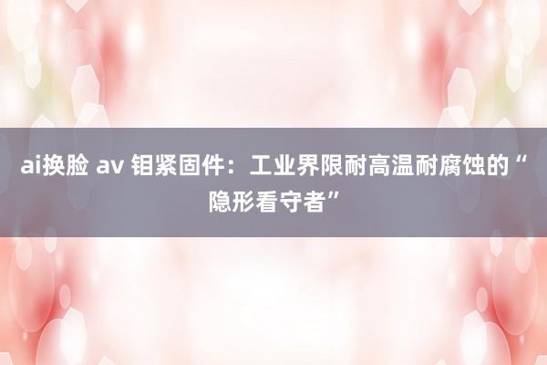 ai换脸 av 钼紧固件：工业界限耐高温耐腐蚀的“隐形看守者”
