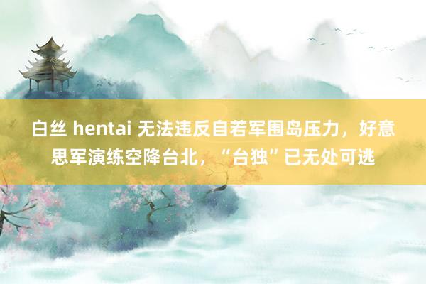 白丝 hentai 无法违反自若军围岛压力，好意思军演练空降台北，“台独”已无处可逃