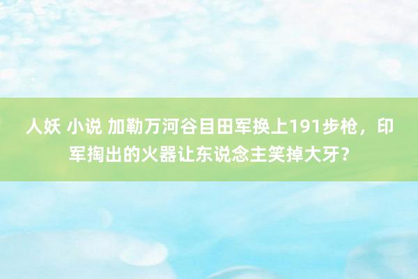 人妖 小说 加勒万河谷目田军换上191步枪，印军掏出的火器让东说念主笑掉大牙？