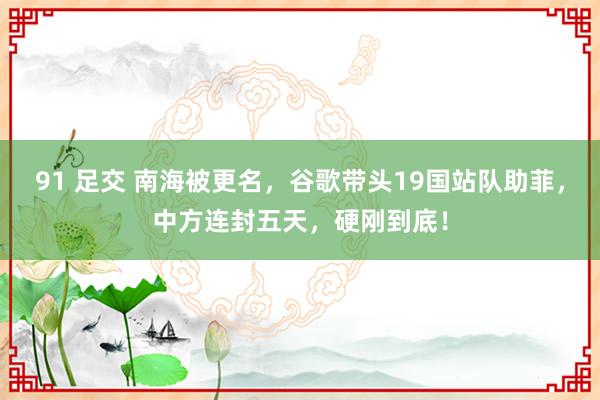 91 足交 南海被更名，谷歌带头19国站队助菲，中方连封五天，硬刚到底！