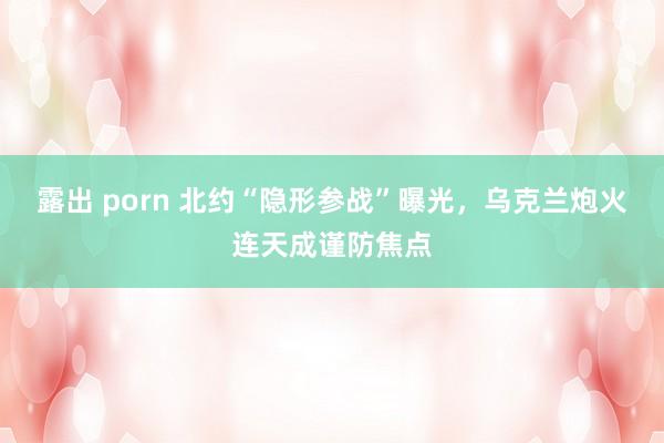 露出 porn 北约“隐形参战”曝光，乌克兰炮火连天成谨防焦点