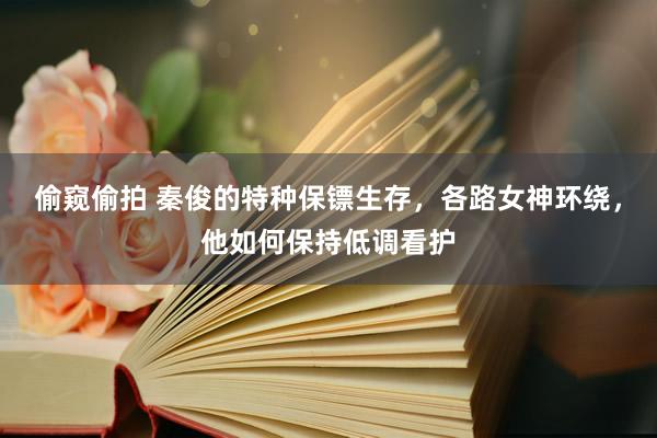 偷窥偷拍 秦俊的特种保镖生存，各路女神环绕，他如何保持低调看护