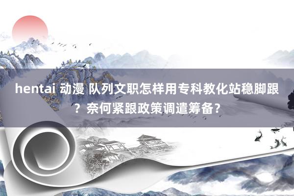 hentai 动漫 队列文职怎样用专科教化站稳脚跟？奈何紧跟政策调遣筹备？