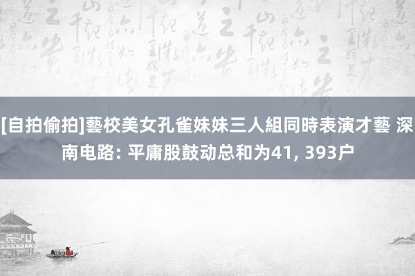 [自拍偷拍]藝校美女孔雀妹妹三人組同時表演才藝 深南电路: 平庸股鼓动总和为41, 393户