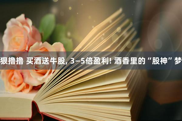 狠撸撸 买酒送牛股, 3—5倍盈利! 酒香里的“股神”梦