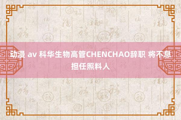 动漫 av 科华生物高管CHENCHAO辞职 将不息担任照料人