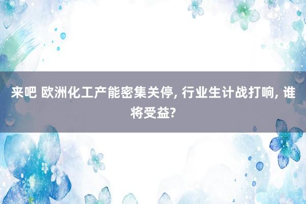 来吧 欧洲化工产能密集关停, 行业生计战打响, 谁将受益?