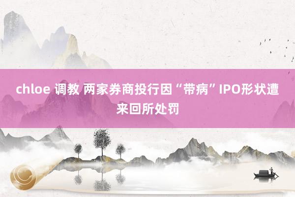 chloe 调教 两家券商投行因“带病”IPO形状遭来回所处罚