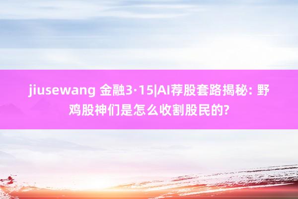 jiusewang 金融3·15|AI荐股套路揭秘: 野鸡股神们是怎么收割股民的?