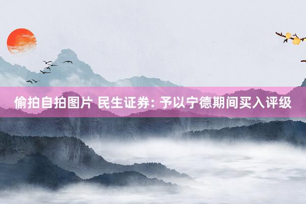 偷拍自拍图片 民生证券: 予以宁德期间买入评级