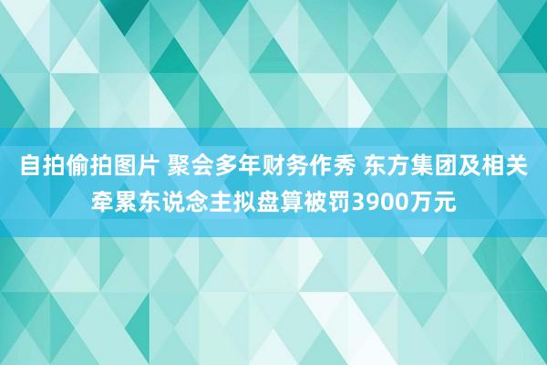 自拍偷拍图片 聚会多年财务作秀 东方集团及相关牵累东说念主拟盘算被罚3900万元
