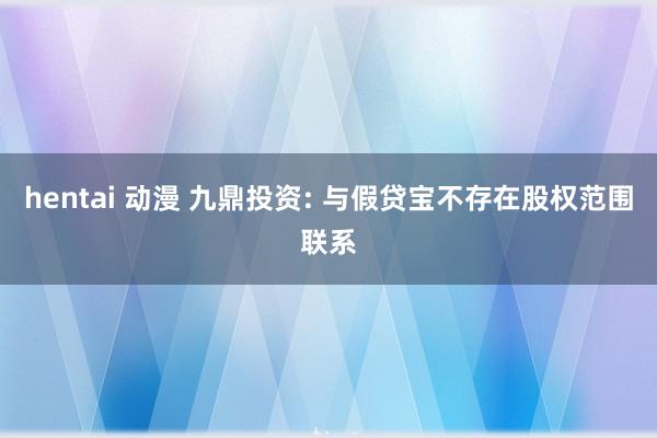 hentai 动漫 九鼎投资: 与假贷宝不存在股权范围联系