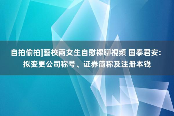 自拍偷拍]藝校兩女生自慰裸聊視頻 国泰君安: 拟变更公司称号、证券简称及注册本钱