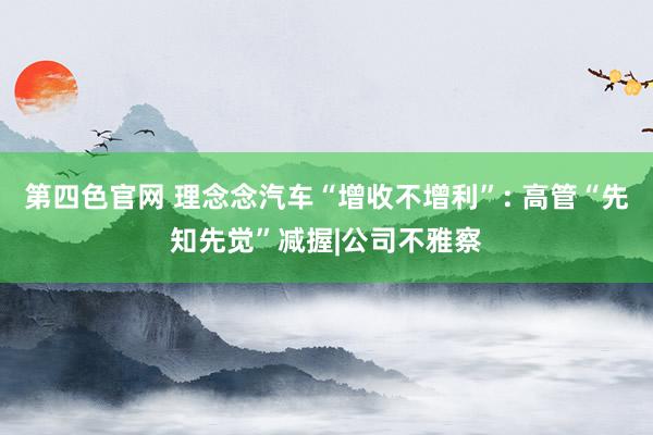 第四色官网 理念念汽车“增收不增利”: 高管“先知先觉”减握|公司不雅察