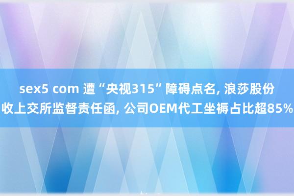 sex5 com 遭“央视315”障碍点名, 浪莎股份收上交所监督责任函, 公司OEM代工坐褥占比超85%