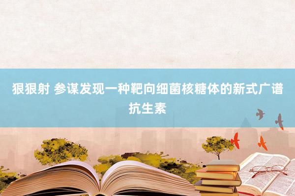 狠狠射 参谋发现一种靶向细菌核糖体的新式广谱抗生素