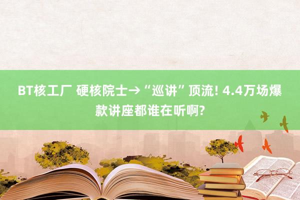 BT核工厂 硬核院士→“巡讲”顶流! 4.4万场爆款讲座都谁在听啊?