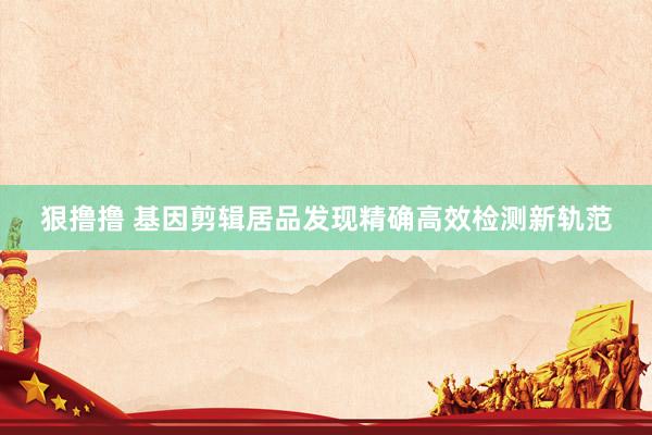狠撸撸 基因剪辑居品发现精确高效检测新轨范