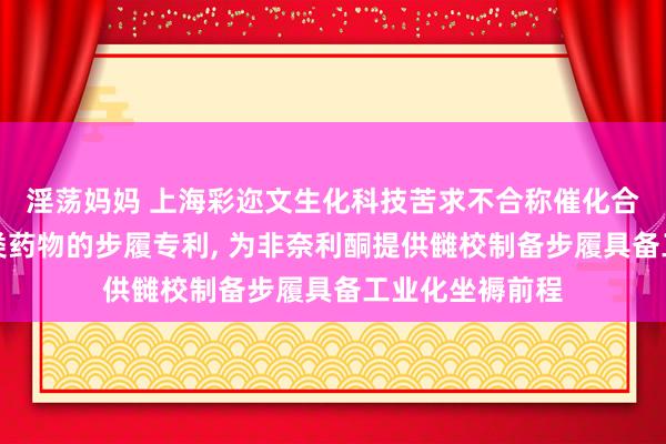 淫荡妈妈 上海彩迩文生化科技苦求不合称催化合成萘啶甲酰胺类药物的步履专利, 为非奈利酮提供雠校制备步履具备工业化坐褥前程