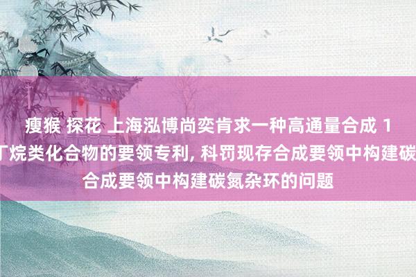 瘦猴 探花 上海泓博尚奕肯求一种高通量合成 1-苯基氮杂环丁烷类化合物的要领专利, 科罚现存合成要领中构建碳氮杂环的问题