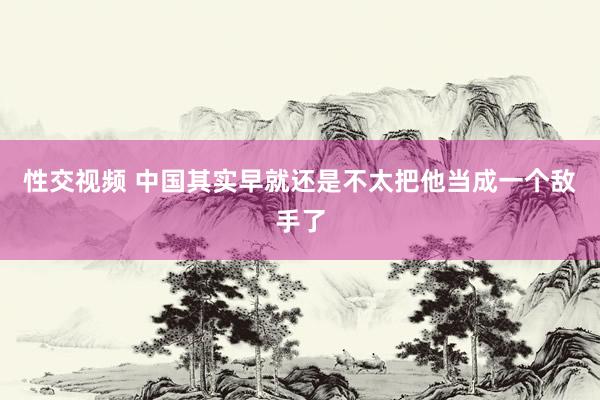 性交视频 中国其实早就还是不太把他当成一个敌手了