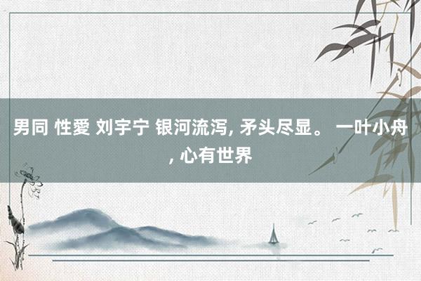 男同 性愛 刘宇宁 银河流泻, 矛头尽显。 一叶小舟, 心有世界