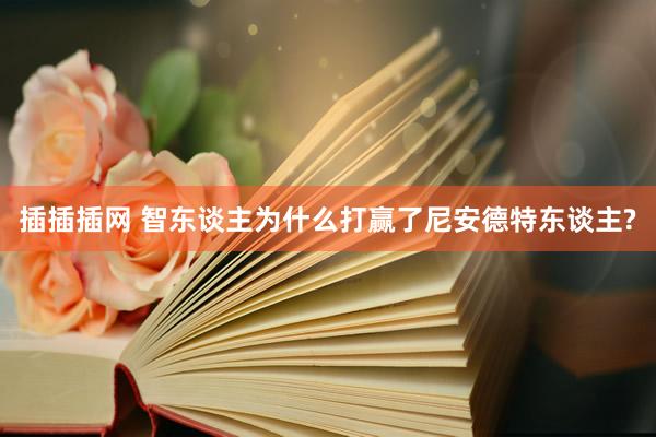 插插插网 智东谈主为什么打赢了尼安德特东谈主?