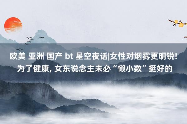 欧美 亚洲 国产 bt 星空夜话|女性对烟雾更明锐! 为了健康, 女东说念主未必“懒小数”挺好的