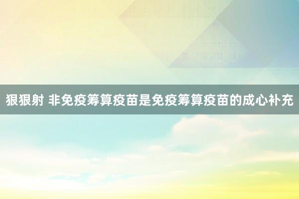 狠狠射 非免疫筹算疫苗是免疫筹算疫苗的成心补充