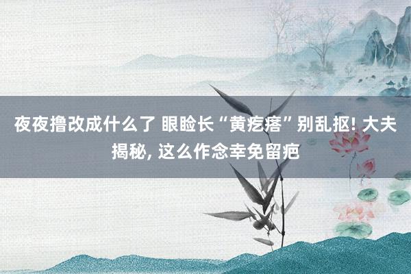 夜夜撸改成什么了 眼睑长“黄疙瘩”别乱抠! 大夫揭秘, 这么作念幸免留疤