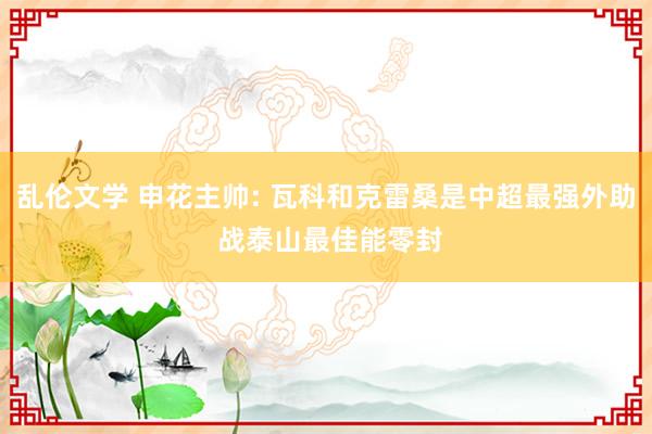 乱伦文学 申花主帅: 瓦科和克雷桑是中超最强外助 战泰山最佳能零封