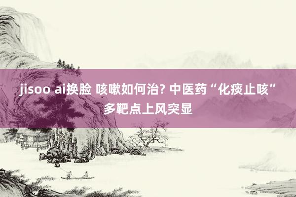 jisoo ai换脸 咳嗽如何治? 中医药“化痰止咳”多靶点上风突显