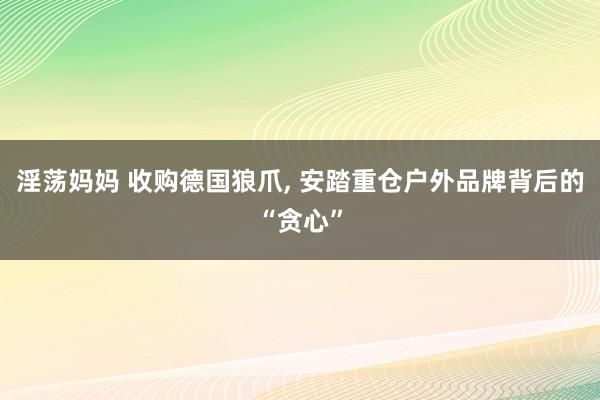 淫荡妈妈 收购德国狼爪, 安踏重仓户外品牌背后的“贪心”