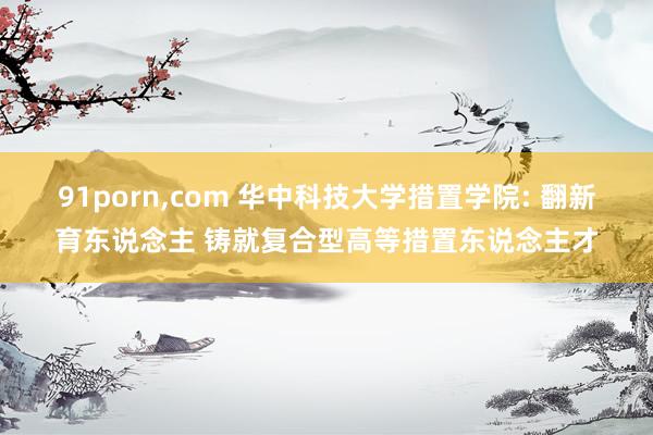 91porn,com 华中科技大学措置学院: 翻新育东说念主 铸就复合型高等措置东说念主才