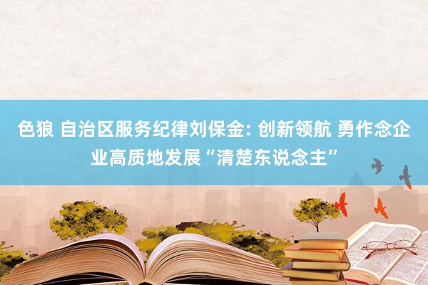 色狼 自治区服务纪律刘保金: 创新领航 勇作念企业高质地发展“清楚东说念主”