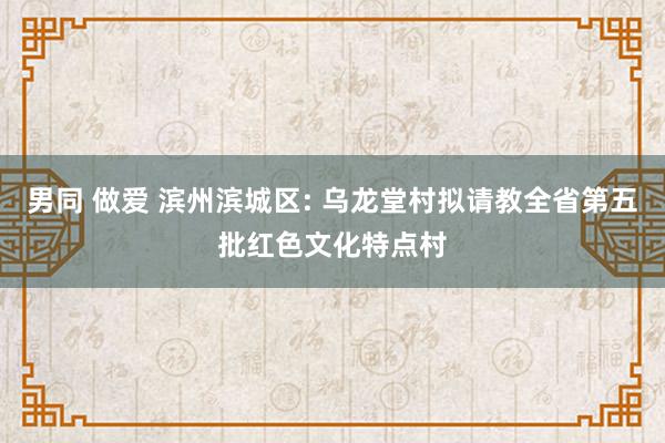 男同 做爱 滨州滨城区: 乌龙堂村拟请教全省第五批红色文化特点村