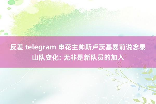 反差 telegram 申花主帅斯卢茨基赛前说念泰山队变化: 无非是新队员的加入