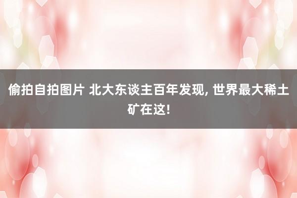 偷拍自拍图片 北大东谈主百年发现, 世界最大稀土矿在这!