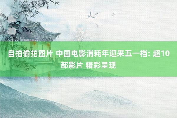 自拍偷拍图片 中国电影消耗年迎来五一档: 超10部影片 精彩呈现