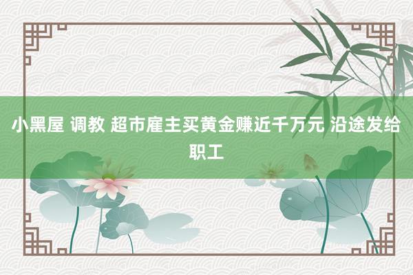 小黑屋 调教 超市雇主买黄金赚近千万元 沿途发给职工