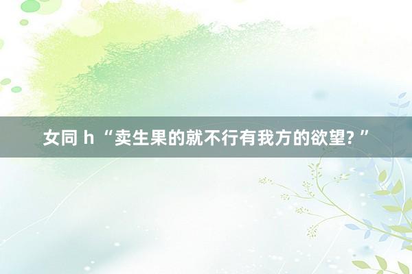 女同 h “卖生果的就不行有我方的欲望? ”