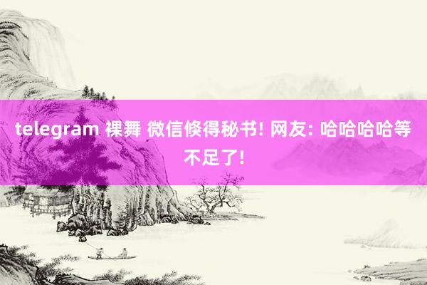 telegram 裸舞 微信倏得秘书! 网友: 哈哈哈哈等不足了!