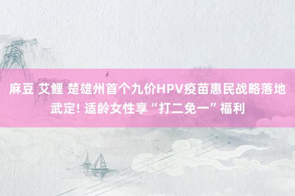 麻豆 艾鲤 楚雄州首个九价HPV疫苗惠民战略落地武定! 适龄女性享“打二免一”福利